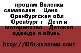 продам Валенки самавалки  › Цена ­ 100 - Оренбургская обл., Оренбург г. Дети и материнство » Детская одежда и обувь   